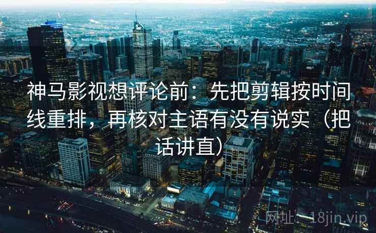 神马影视想评论前：先把剪辑按时间线重排，再核对主语有没有说实（把话讲直）