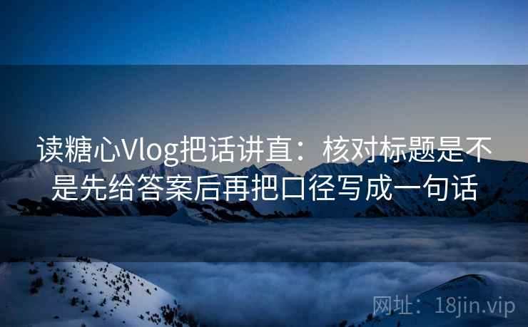 读糖心Vlog把话讲直：核对标题是不是先给答案后再把口径写成一句话