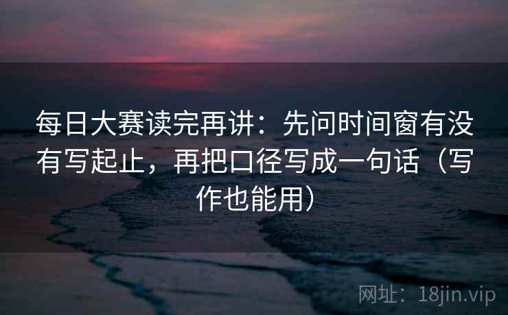每日大赛读完再讲：先问时间窗有没有写起止，再把口径写成一句话（写作也能用）