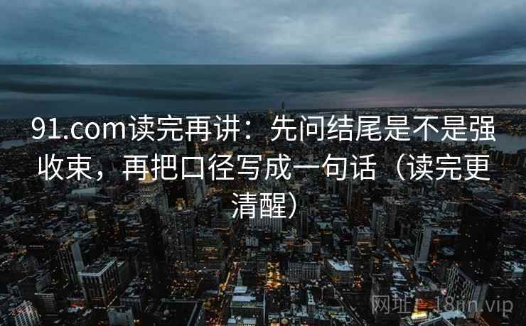 91.com读完再讲：先问结尾是不是强收束，再把口径写成一句话（读完更清醒）