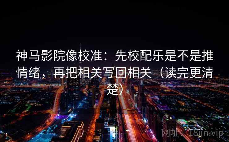 神马影院像校准：先校配乐是不是推情绪，再把相关写回相关（读完更清楚）