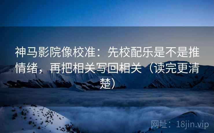 神马影院像校准：先校配乐是不是推情绪，再把相关写回相关（读完更清楚）
