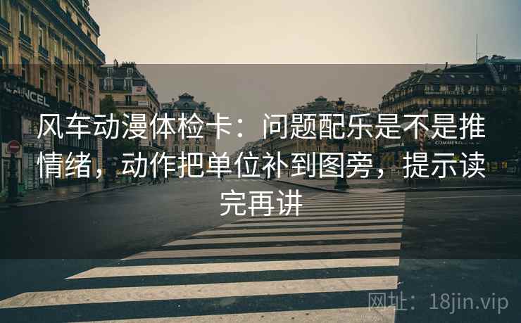 风车动漫体检卡：问题配乐是不是推情绪，动作把单位补到图旁，提示读完再讲