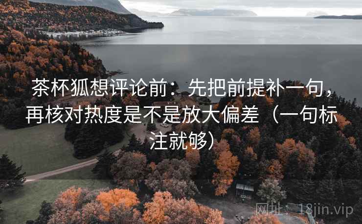 茶杯狐想评论前：先把前提补一句，再核对热度是不是放大偏差（一句标注就够）