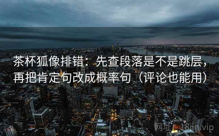 茶杯狐像排错：先查段落是不是跳层，再把肯定句改成概率句（评论也能用）