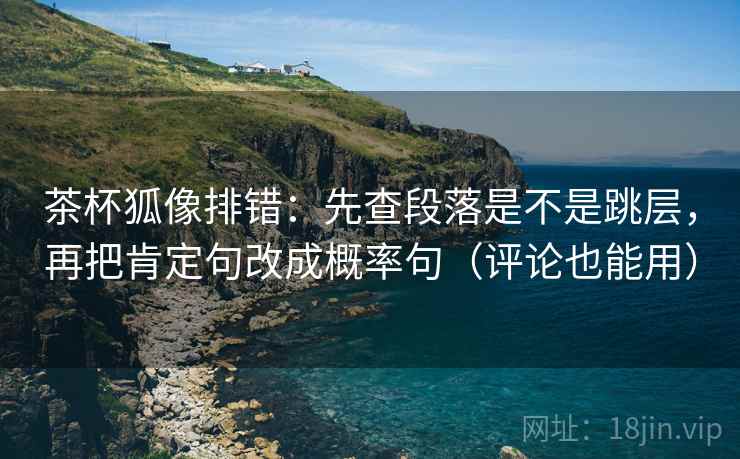 茶杯狐像排错：先查段落是不是跳层，再把肯定句改成概率句（评论也能用）