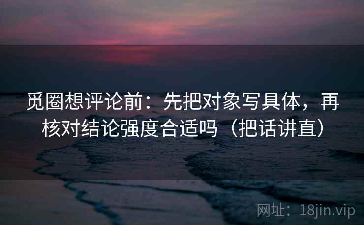 觅圈想评论前：先把对象写具体，再核对结论强度合适吗（把话讲直）