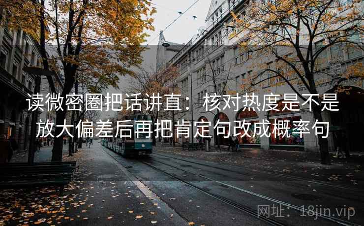 读微密圈把话讲直:核对热度是不是放大偏差后再把肯定句改成概率句 读微密圈把话讲直:核对热度是不是放大偏差后再把肯定句改成概率句