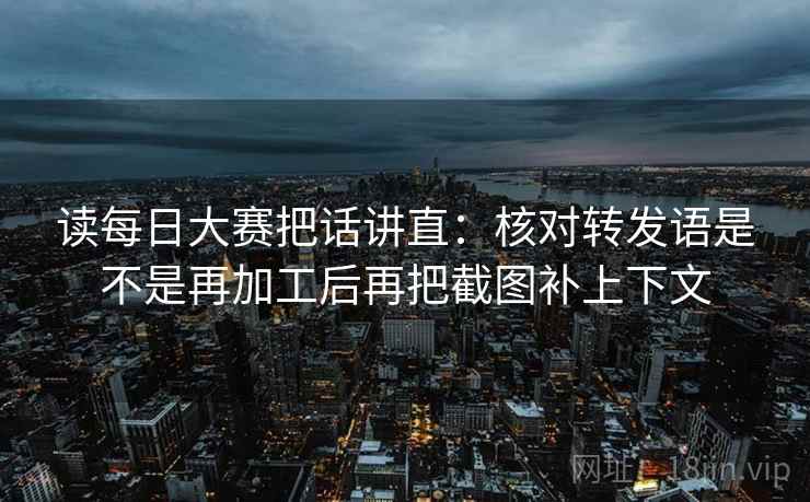 读每日大赛把话讲直:核对转发语是不是再加工后再把截图补上下文 读每日大赛把话讲直:核对转发语是不是再加工后再把截图补上下文