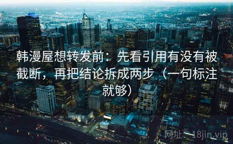韩漫屋想转发前：先看引用有没有被截断，再把结论拆成两步（一句标注就够）