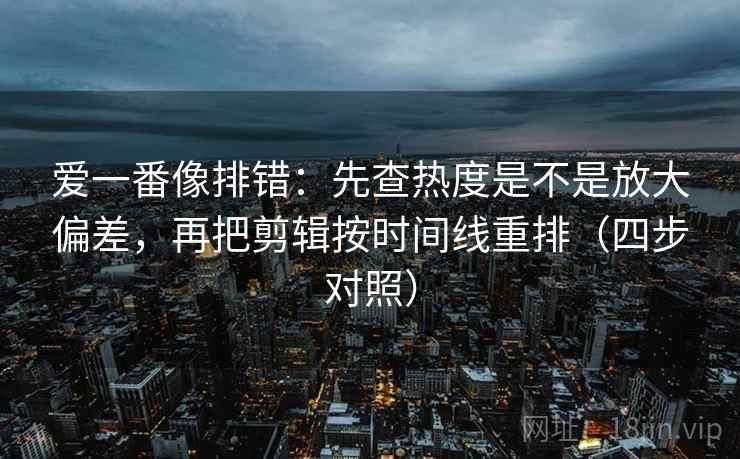 爱一番像排错：先查热度是不是放大偏差，再把剪辑按时间线重排（四步对照）