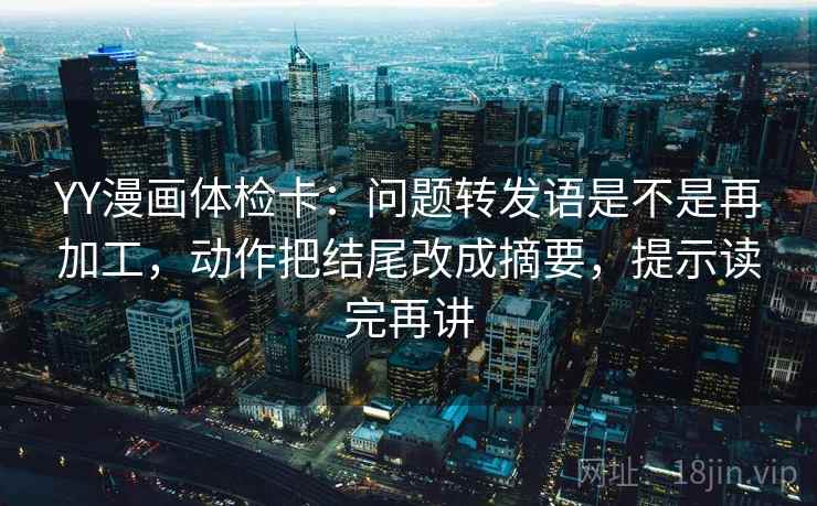 YY漫画体检卡：问题转发语是不是再加工，动作把结尾改成摘要，提示读完再讲