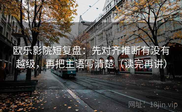 欧乐影院短复盘：先对齐推断有没有越级，再把主语写清楚（读完再讲）