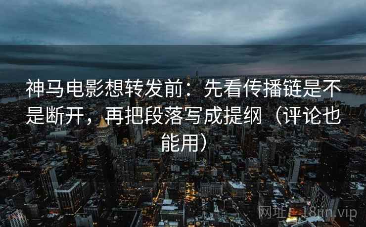 神马电影想转发前：先看传播链是不是断开，再把段落写成提纲（评论也能用）
