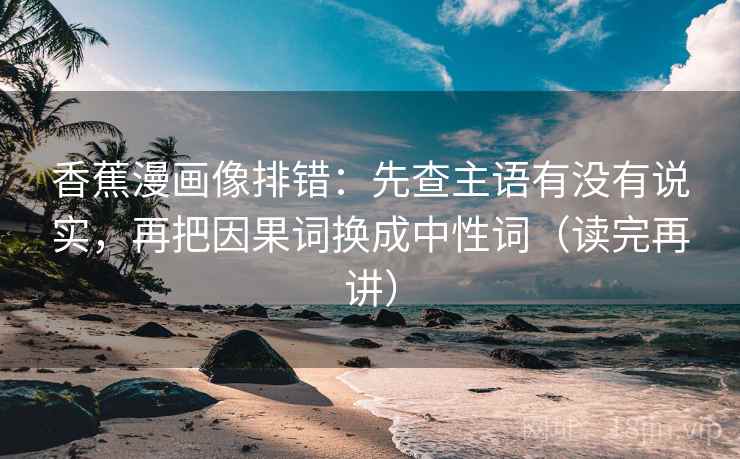 香蕉漫画像排错:先查主语有没有说实,再把因果词换成中性词(读完再讲) 香蕉漫画像排错:先查主语有没有说实,再把因果词换成中性词(读完再讲)