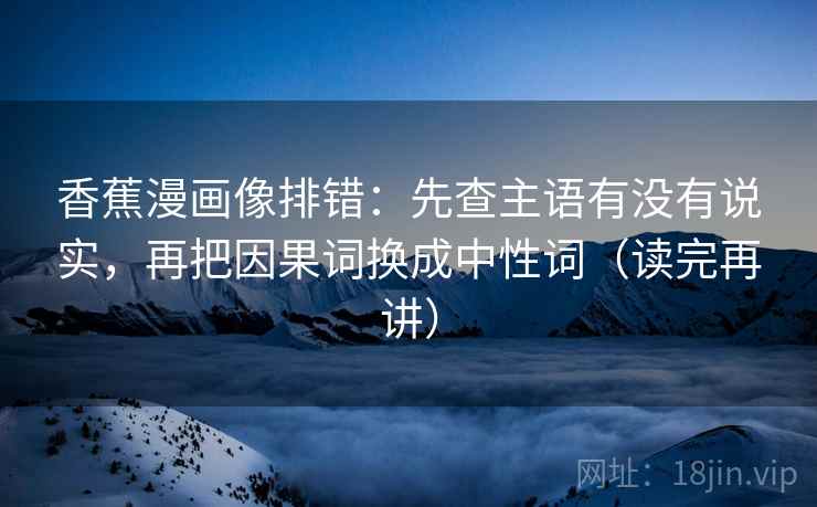 香蕉漫画像排错:先查主语有没有说实,再把因果词换成中性词(读完再讲) 香蕉漫画像排错:先查主语有没有说实,再把因果词换成中性词(读完再讲)